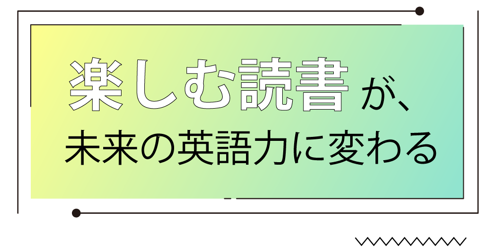 “楽しむ読書”が、未来の英語力に変わる